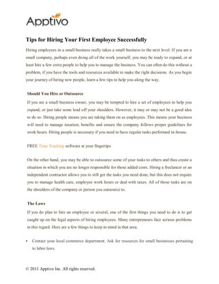 Tips for Hiring Your First Employee Successfully
Hiring employees in a small business really takes a small business to the next level. If you are a
small company, perhaps even doing all of the work yourself, you may be ready to expand, or at
least hire a few extra people to help you to manage the business. You can often do this without a
problem, if you have the tools and resources available to make the right decisions. As you begin
your journey of hiring new people, learn a few tips to help you along the way.


Should You Hire or Outsource

If you are a small business owner, you may be tempted to hire a set of employees to help you
expand, or just take some load off your shoulders. However, it may or may not be a good idea
to do so. Hiring people means you are taking them on as employees. This means your business
will need to manage taxation, benefits and ensure the company follows proper guidelines for
work hours. Hiring people is necessary if you need to have regular tasks performed in-house.


FREE Time Tracking software at your fingertips


On the other hand, you may be able to outsource some of your tasks to others and thus create a
situation in which you are no longer responsible for those added costs. Hiring a freelancer or an
independent contractor allows you to still get the tasks you need done, but this does not require
you to manage health care, employee work hours or deal with taxes. All of those tasks are on
the shoulders of the company or person you outsource to.


The Laws

If you do plan to hire an employee or several, one of the first things you need to do is to get
caught up on the legal aspects of hiring employees. Many entrepreneurs face serious problems
in this regard. Here are a few things to keep in mind in that area.


   Contact your local commerce department. Ask for resources for small businesses pertaining
    to labor laws.



© 2011 Apptivo Inc. All rights reserved.
 