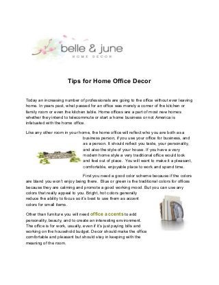 Tips for Home Office Decor
Today an increasing number of professionals are going to the office without ever leaving
home. In years past, what passed for an office was merely a corner of the kitchen or
family room or even the kitchen table. Home offices are a part of most new homes
whether they intend to telecommute or start a home business or not America is
infatuated with the home office.
Like any other room in your home, the home office will reflect who you are both as a
business person, if you use your office for business, and
as a person. It should reflect you taste, your personality,
and also the style of your house. If you have a very
modern home style a very traditional office would look
and feel out of place. You will want to make it a pleasant,
comfortable, enjoyable place to work and spend time.
First you need a good color scheme because if the colors
are bland you won’t enjoy being there. Blue or green is the traditional colors for offices
because they are calming and promote a good working mood. But you can use any
colors that really appeal to you. Bright, hot colors generally
reduce the ability to focus so it’s best to use them as accent
colors for small items.
Other than furniture you will need office accents to add
personality, beauty, and to create an interesting environment.
The office is for work, usually, even if it’s just paying bills and
working on the household budget. Decor should make the office
comfortable and pleasant but should stay in keeping with the
meaning of the room.
 