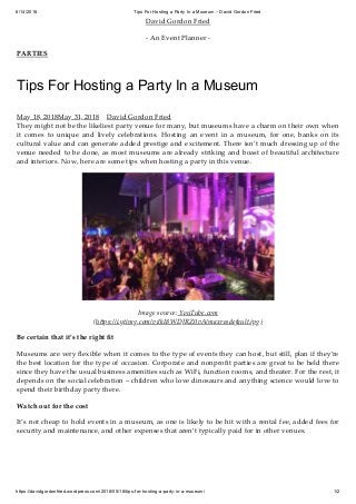 6/14/2018 Tips For Hosting a Party In a Museum – David Gordon Fried
https://davidgordonfried.wordpress.com/2018/05/18/tips-for-hosting-a-party-in-a-museum/ 1/2
David Gordon Fried
- An Event Planner -
PARTIES
Tips For Hosting a Party In a Museum
May 18, 2018May 31, 2018 David Gordon Fried
They might not be the likeliest party venue for many, but museums have a charm on their own when
it comes to unique and lively celebrations. Hosting an event in a museum, for one, banks on its
cultural value and can generate added prestige and excitement. There isn’t much dressing up of the
venue needed to be done, as most museums are already striking and boast of beautiful architecture
and interiors. Now, here are some tips when hosting a party in this venue.
Image source: YouTube.com
(h ps://i.ytimg.com/vi/kI8WDJRZ0vA/maxresdefault.jpg)
Be certain that it’s the right ﬁt
Museums are very ﬂexible when it comes to the type of events they can host, but still, plan if they’re
the best location for the type of occasion. Corporate and nonproﬁt parties are great to be held there
since they have the usual business amenities such as WiFi, function rooms, and theater. For the rest, it
depends on the social celebration – children who love dinosaurs and anything science would love to
spend their birthday party there.
Watch out for the cost
It’s not cheap to hold events in a museum, as one is likely to be hit with a rental fee, added fees for
security and maintenance, and other expenses that aren’t typically paid for in other venues.
 