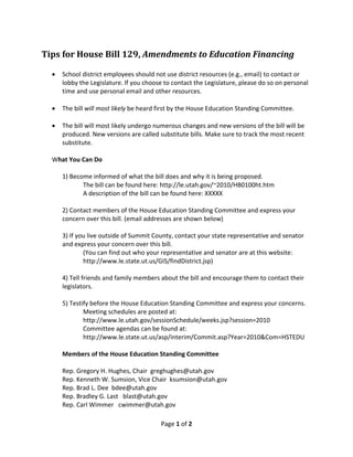 Tips for House Bill 129, Amendments to Education Financing 
 
     School district employees should not use district resources (e.g., email) to contact or 
      lobby the Legislature. If you choose to contact the Legislature, please do so on personal 
      time and use personal email and other resources. 
       
     The bill will most likely be heard first by the House Education Standing Committee. 
       
     The bill will most likely undergo numerous changes and new versions of the bill will be 
      produced. New versions are called substitute bills. Make sure to track the most recent 
      substitute. 
       
    What You Can Do 
     
      1) Become informed of what the bill does and why it is being proposed.  
               The bill can be found here: http://le.utah.gov/~2010/HB0100ht.htm 
               A description of the bill can be found here: XXXXX 
       
      2) Contact members of the House Education Standing Committee and express your 
      concern over this bill. (email addresses are shown below) 
       
      3) If you live outside of Summit County, contact your state representative and senator 
      and express your concern over this bill. 
               (You can find out who your representative and senator are at this website:  
               http://www.le.state.ut.us/GIS/findDistrict.jsp) 
       
      4) Tell friends and family members about the bill and encourage them to contact their 
      legislators. 
       
      5) Testify before the House Education Standing Committee and express your concerns.  
               Meeting schedules are posted at: 
               http://www.le.utah.gov/sessionSchedule/weeks.jsp?session=2010 
               Committee agendas can be found at: 
               http://www.le.state.ut.us/asp/interim/Commit.asp?Year=2010&Com=HSTEDU   
       
      Members of the House Education Standing Committee 
       
      Rep. Gregory H. Hughes, Chair  greghughes@utah.gov 
      Rep. Kenneth W. Sumsion, Vice Chair  ksumsion@utah.gov 
      Rep. Brad L. Dee  bdee@utah.gov 
      Rep. Bradley G. Last   blast@utah.gov 
      Rep. Carl Wimmer   cwimmer@utah.gov 

                                          Page 1 of 2 
 
 