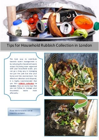 Tips for Household Rubbish Collection in London
The best way to contribute
towards waste management is
by reducing the household waste
output. By being more organized
with your household waste, you
can go a long way in managing
not just the junk but also your
home and the environment. For
effective collection and disposal,
it is highly recommended that
you hire rubbish collection in
London. Here are some tips that
you can follow to manage your
household waste more
efficiently.
These kitchen wastes can be
reused as compost.
 