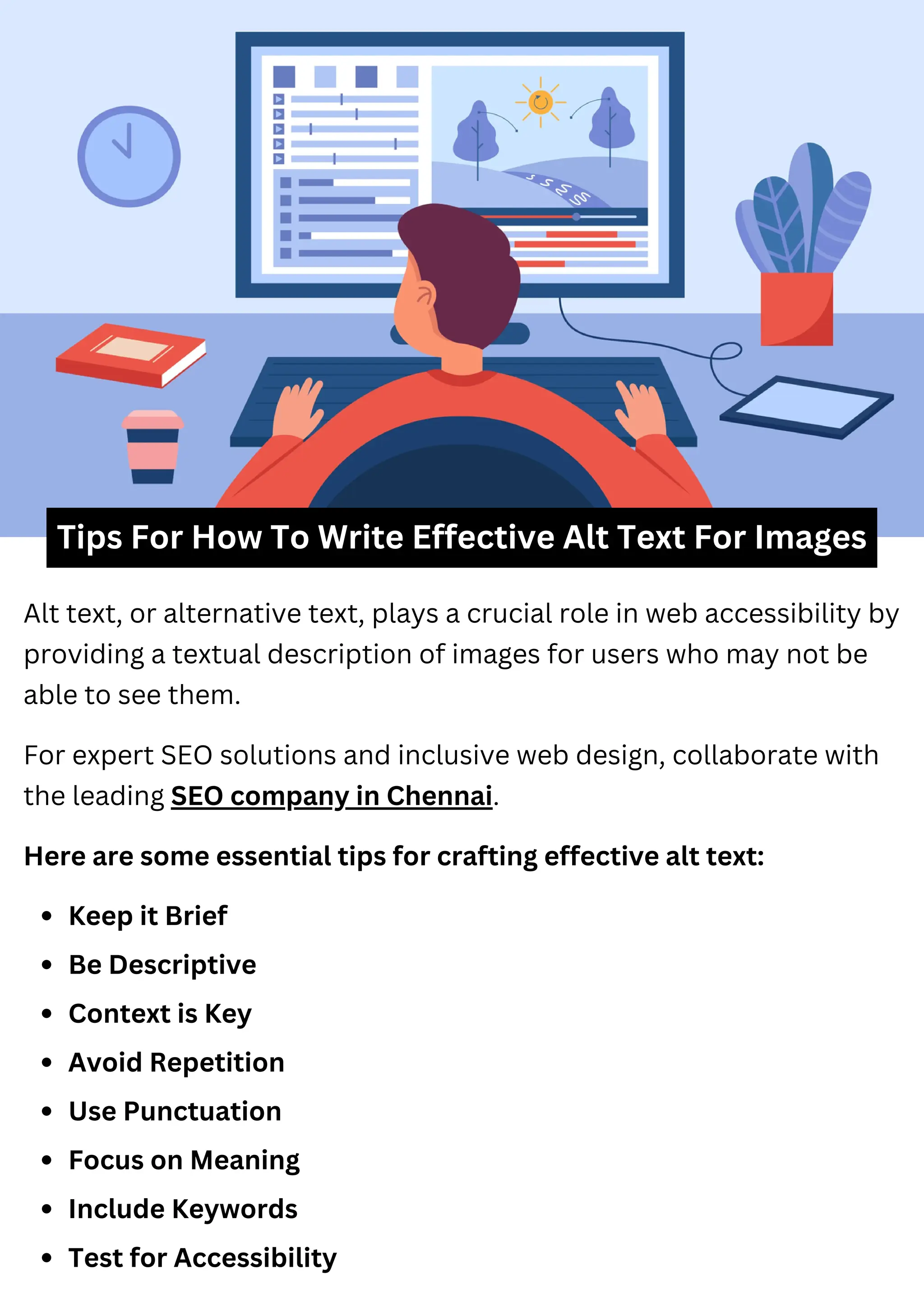 Tips For How To Write Effective Alt Text For Images
Alt text, or alternative text, plays a crucial role in web accessibility by
providing a textual description of images for users who may not be
able to see them.
Here are some essential tips for crafting effective alt text:
Keep it Brief
Be Descriptive
Context is Key
Avoid Repetition
Use Punctuation
Focus on Meaning
Include Keywords
Test for Accessibility
For expert SEO solutions and inclusive web design, collaborate with
the leading SEO company in Chennai.