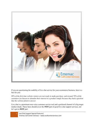1 Live Chat Support Special Features|
Emenac Call Center Services – www.ecallcenterservices.com
If you are questioning the usability of live chat service for your ecommerce business, here is a
fact for you:
99% of the first time website visitors are not ready to make purchase, and around 70% of the
customers are known to abandon their interest in a product simply because they had a question
that the website failed to answer.
Live chat is a prominent non-voice customer service tool and a preferred channel of a big target
market chunk. These facts should cover the WHY part of good live chat support services, not
let’s get to HOW part:
 