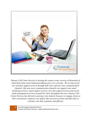 10 Live Chat Support Special Features|
Emenac Call Center Services – www.ecallcenterservices.com
Emenac Call Center Services is hosting the contact center services of thousands of
client firms from varied industrial influence for over a decade. We are known for
our customer support services through both voice and non-voice communication
channels. Our non-voice communication channels can support your email
marketing services, email support services, live chat support services and social
media management services around the clock, throughout the year. Emenac Call
Center Services has thrived in customer care industry because we engage clients at
their convenience, empower our staff to take necessary actions and add value to
customer care that is genuine and efficient.
 