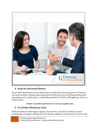 3 Live Chat Support Special Features|
Emenac Call Center Services – www.ecallcenterservices.com
4. Keep the interaction Honest:
Do not make false promise on live-chat because it would lead to destroyed good-will. Promise
what you can deliver. Because deceiving people into believing you are offering something that
you actually aren’t, and in today’s social media generation? It will be a PR nightmare, and as we
all have heard;
It takes 12 positive experiences to cover up a negative one.
5. Use Positive/Humorous Tone:
While providing live chat support, suppose you encounter a situation in which you cannot
accommodate a customer, tell them the truth. But also emphasize on alternatives. Focus on what
 