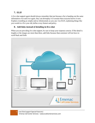 5 Live Chat Support Special Features|
Emenac Call Center Services – www.ecallcenterservices.com
7. ELI5
A live chat support agent should always remember that just because s/he is handing out the same
information over and over again, they can downplay it or assume that everyone knows it now.
Explain everything as simply and as wholesomely as you can. Use ELI5, explaining things like
you would to a five year old, define every feature and policy.
8. Add links instead of detailing in live-chat
When you are providing live chat support, be sure to keep your response concise. If the detail is
lengthy or the images are more than three, add links because than customer will not have to
scroll back and forth.
 