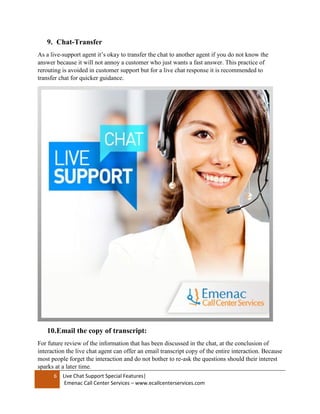 6 Live Chat Support Special Features|
Emenac Call Center Services – www.ecallcenterservices.com
9. Chat-Transfer
As a live-support agent it’s okay to transfer the chat to another agent if you do not know the
answer because it will not annoy a customer who just wants a fast answer. This practice of
rerouting is avoided in customer support but for a live chat response it is recommended to
transfer chat for quicker guidance.
10.Email the copy of transcript:
For future review of the information that has been discussed in the chat, at the conclusion of
interaction the live chat agent can offer an email transcript copy of the entire interaction. Because
most people forget the interaction and do not bother to re-ask the questions should their interest
sparks at a later time.
 