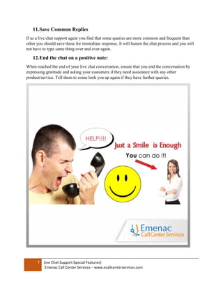 7 Live Chat Support Special Features|
Emenac Call Center Services – www.ecallcenterservices.com
11.Save Common Replies
If as a live chat support agent you find that some queries are more common and frequent than
other you should save those for immediate response. It will hasten the chat process and you will
not have to type same thing over and over again.
12.End the chat on a positive note:
When reached the end of your live chat conversation, ensure that you end the conversation by
expressing gratitude and asking your customers if they need assistance with any other
product/service. Tell them to come look you up again if they have further queries.
 