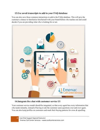 8 Live Chat Support Special Features|
Emenac Call Center Services – www.ecallcenterservices.com
13.Use saved transcripts to add to your FAQ database
You can also save those common interactions to add to the FAQs database. This will give the
customer a chance to familiarize him/herself with your brand before s/he reaches out and could
decide if you are providing what s/he is looking for or not.
14.Integrate live chat with customer service UI
Your customer service model should be integrated, so that every agent has every information that
s/he needs instantly, instead of having to ask the customer same questions over and over again.
You can also keep profiles on customers and mark their buying patterns for cross & upselling.
 