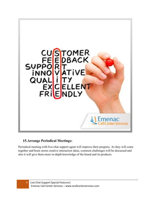 9 Live Chat Support Special Features|
Emenac Call Center Services – www.ecallcenterservices.com
15.Arrange Periodical Meetings:
Periodical meeting with live-chat support agent will improve their progress. As they will come
together and brain storm creative interaction ideas, common challenges will be discussed and
also it will give them more in-depth knowledge of the brand and its products.
 