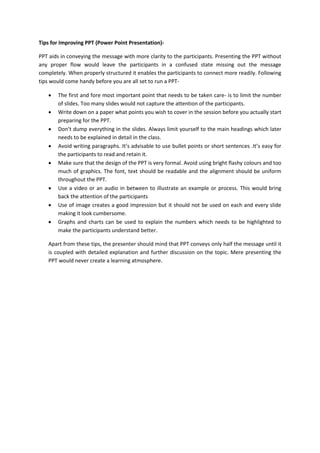 Tips for Improving PPT (Power Point Presentation)-
PPT aids in conveying the message with more clarity to the participants. Presenting the PPT without
any proper flow would leave the participants in a confused state missing out the message
completely. When properly structured it enables the participants to connect more readily. Following
tips would come handy before you are all set to run a PPT-
 The first and fore most important point that needs to be taken care- is to limit the number
of slides. Too many slides would not capture the attention of the participants.
 Write down on a paper what points you wish to cover in the session before you actually start
preparing for the PPT.
 Don’t dump everything in the slides. Always limit yourself to the main headings which later
needs to be explained in detail in the class.
 Avoid writing paragraphs. It’s advisable to use bullet points or short sentences .It’s easy for
the participants to read and retain it.
 Make sure that the design of the PPT is very formal. Avoid using bright flashy colours and too
much of graphics. The font, text should be readable and the alignment should be uniform
throughout the PPT.
 Use a video or an audio in between to illustrate an example or process. This would bring
back the attention of the participants
 Use of image creates a good impression but it should not be used on each and every slide
making it look cumbersome.
 Graphs and charts can be used to explain the numbers which needs to be highlighted to
make the participants understand better.
Apart from these tips, the presenter should mind that PPT conveys only half the message until it
is coupled with detailed explanation and further discussion on the topic. Mere presenting the
PPT would never create a learning atmosphere.
 