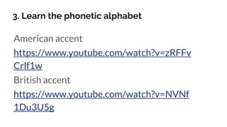 3. Learn the phonetic alphabet
American accent
https://www.youtube.com/watch?v=zRFFv
Crlf1w
British accent
https://www.you...