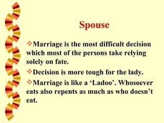Spouse
Marriage is the most difficult decision
which most of the persons take relying
solely on fate.
Decision is more tough for the lady.
Marriage is like a ‘Ladoo’. Whosoever
eats also repents as much as who doesn’t
eat.
 
