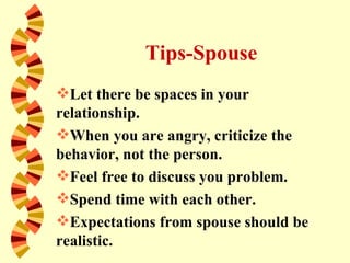 Tips-Spouse
Let there be spaces in your
relationship.
When you are angry, criticize the
behavior, not the person.
Feel free to discuss you problem.
Spend time with each other.
Expectations from spouse should be
realistic.
 