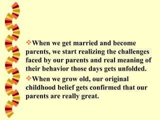 When we get married and become
parents, we start realizing the challenges
faced by our parents and real meaning of
their behavior those days gets unfolded.
When we grow old, our original
childhood belief gets confirmed that our
parents are really great.
 