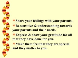Share your feelings with your parents.
Be sensitive & understanding towards
your parents and their needs.
Express & show your gratitude for all
that they have done for you.
Make them feel that they are special
and they matter to you.
 