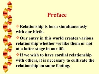 Preface
Relationship is born simultaneously
with our birth.
Our entry in this world creates various
relationship whether we like them or not
at a latter stage in our life.
If we wish to have cordial relationship
with others, it is necessary to cultivate the
relationship on same footing.
 