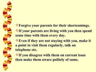 Forgive your parents for their shortcomings.
If your parents are living with you then spend
some time with them every day.
Even if they are not staying with you, make it
a point to visit them regularly, talk on
telephone etc.
If you disagree with them on current issue
then make them aware politely of same.
 