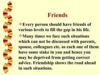 Friends
Every person should have friends of
various levels to fill the gap in his life.
Many times we face such situations
which can not be discussed with parents,
spouse, colleagues etc. as each one of them
have some stake in you and hence you
may be deprived from getting correct
advice. Friendship shows the road ahead
in such situations.
 