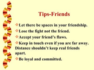 Tips-Friends
Let there be spaces in your friendship.
Lose the fight not the friend.
Accept your friend’s flaws.
Keep in touch even if you are far away.
Distance shouldn’t keep real friends
apart.
Be loyal and committed.
 