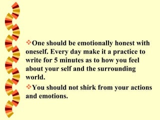 One should be emotionally honest with
oneself. Every day make it a practice to
write for 5 minutes as to how you feel
about your self and the surrounding
world.
You should not shirk from your actions
and emotions.
 