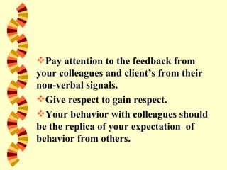 Pay attention to the feedback from
your colleagues and client’s from their
non-verbal signals.
Give respect to gain respect.
Your behavior with colleagues should
be the replica of your expectation of
behavior from others.
 