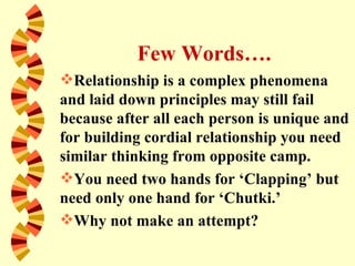 Few Words….
Relationship is a complex phenomena
and laid down principles may still fail
because after all each person is unique and
for building cordial relationship you need
similar thinking from opposite camp.
You need two hands for ‘Clapping’ but
need only one hand for ‘Chutki.’
Why not make an attempt?
 