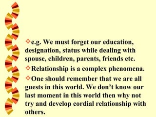 e.g. We must forget our education,
designation, status while dealing with
spouse, children, parents, friends etc.
Relationship is a complex phenomena.
One should remember that we are all
guests in this world. We don’t know our
last moment in this world then why not
try and develop cordial relationship with
others.
 