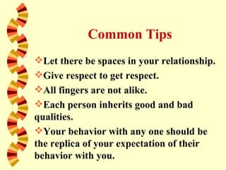 Common Tips
Let there be spaces in your relationship.
Give respect to get respect.
All fingers are not alike.
Each person inherits good and bad
qualities.
Your behavior with any one should be
the replica of your expectation of their
behavior with you.
 