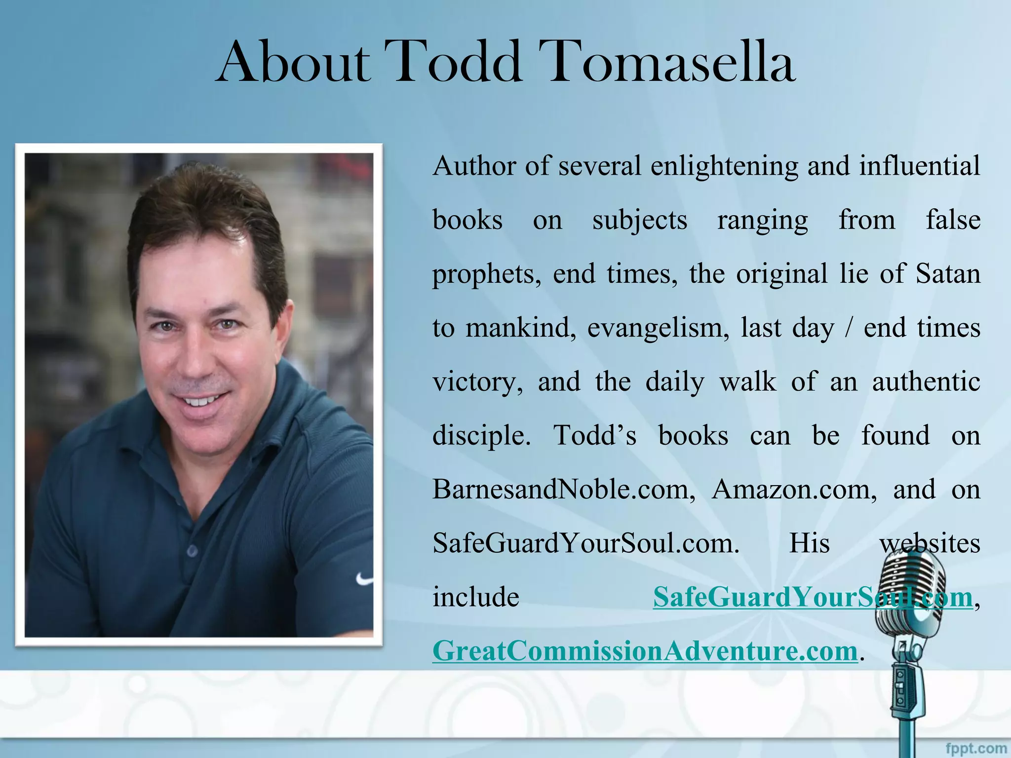 About Todd Tomasella
Author of several enlightening and influential
books on subjects ranging from false
prophets, end times, the original lie of Satan
to mankind, evangelism, last day / end times
victory, and the daily walk of an authentic
disciple. Todd’s books can be found on
BarnesandNoble.com, Amazon.com, and on
SafeGuardYourSoul.com. His websites
include SafeGuardYourSoul.com,
GreatCommissionAdventure.com.
 