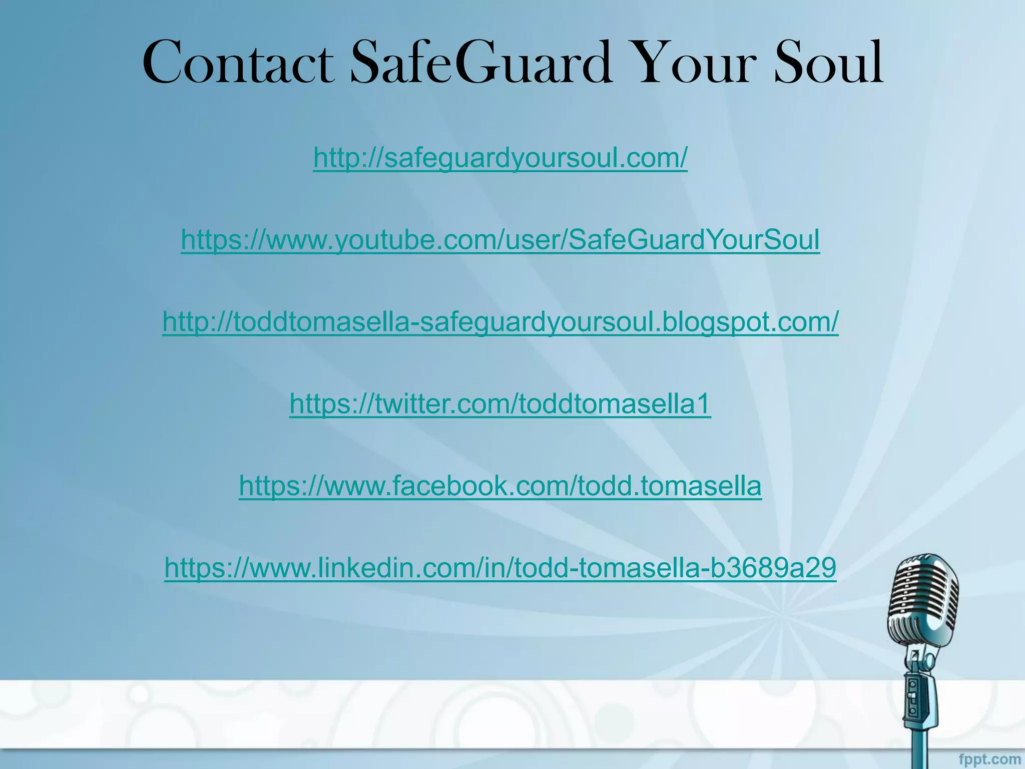 Contact SafeGuard Your Soul
http://safeguardyoursoul.com/
https://www.youtube.com/user/SafeGuardYourSoul
http://toddtomasella-safeguardyoursoul.blogspot.com/
https://twitter.com/toddtomasella1
https://www.facebook.com/todd.tomasella
https://www.linkedin.com/in/todd-tomasella-b3689a29
 
