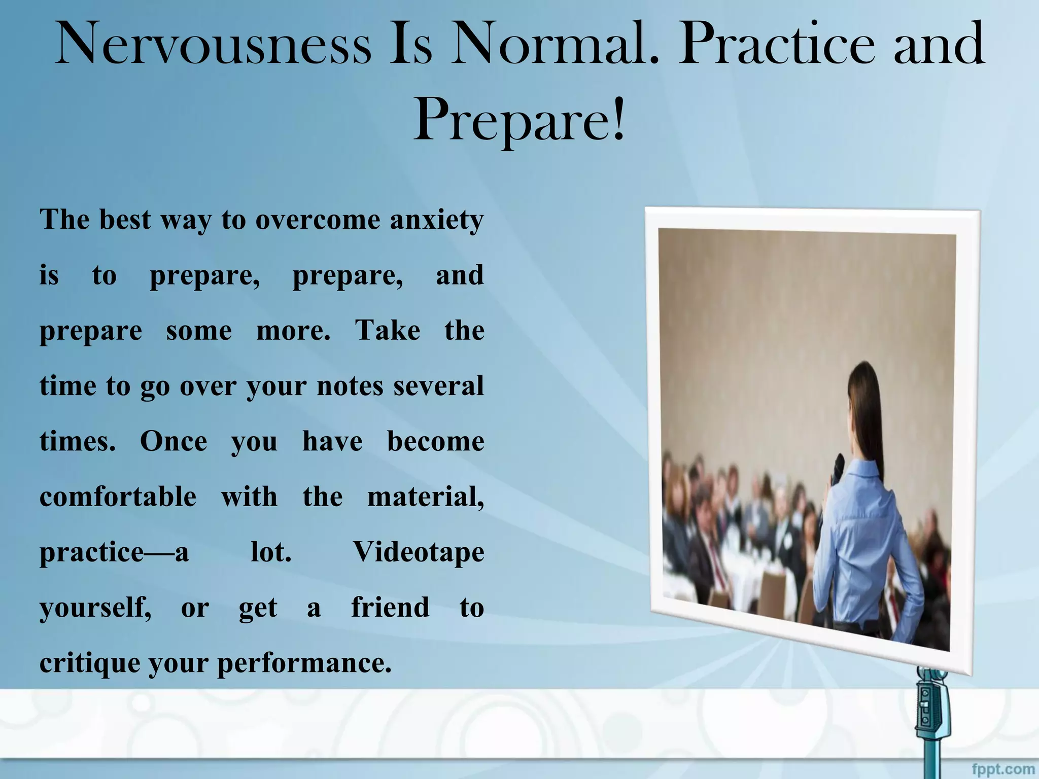 Nervousness Is Normal. Practice and
Prepare!
The best way to overcome anxiety
is to prepare, prepare, and
prepare some more. Take the
time to go over your notes several
times. Once you have become
comfortable with the material,
practice—a lot. Videotape
yourself, or get a friend to
critique your performance.
 