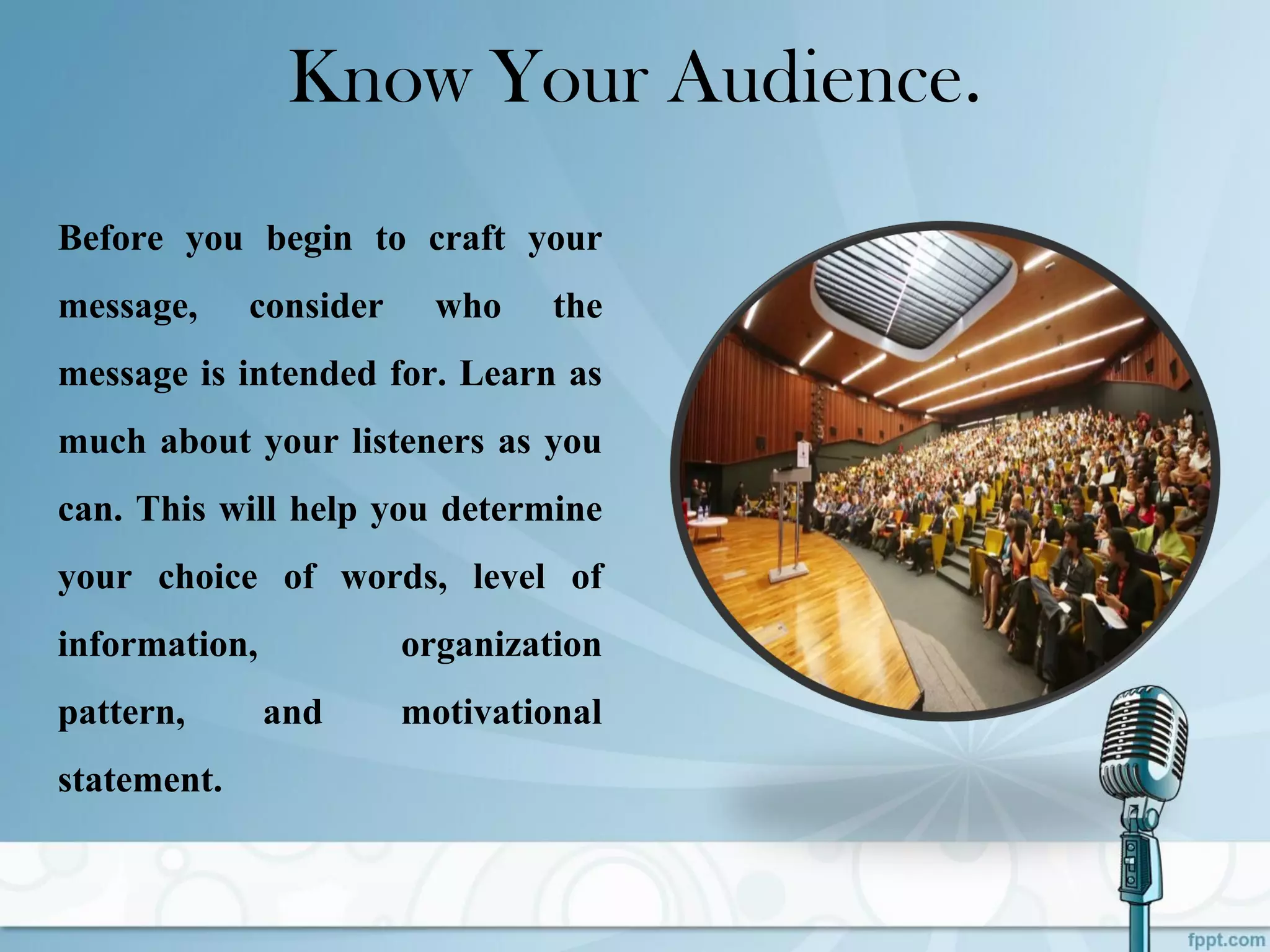 Know Your Audience.
Before you begin to craft your
message, consider who the
message is intended for. Learn as
much about your listeners as you
can. This will help you determine
your choice of words, level of
information, organization
pattern, and motivational
statement.
 