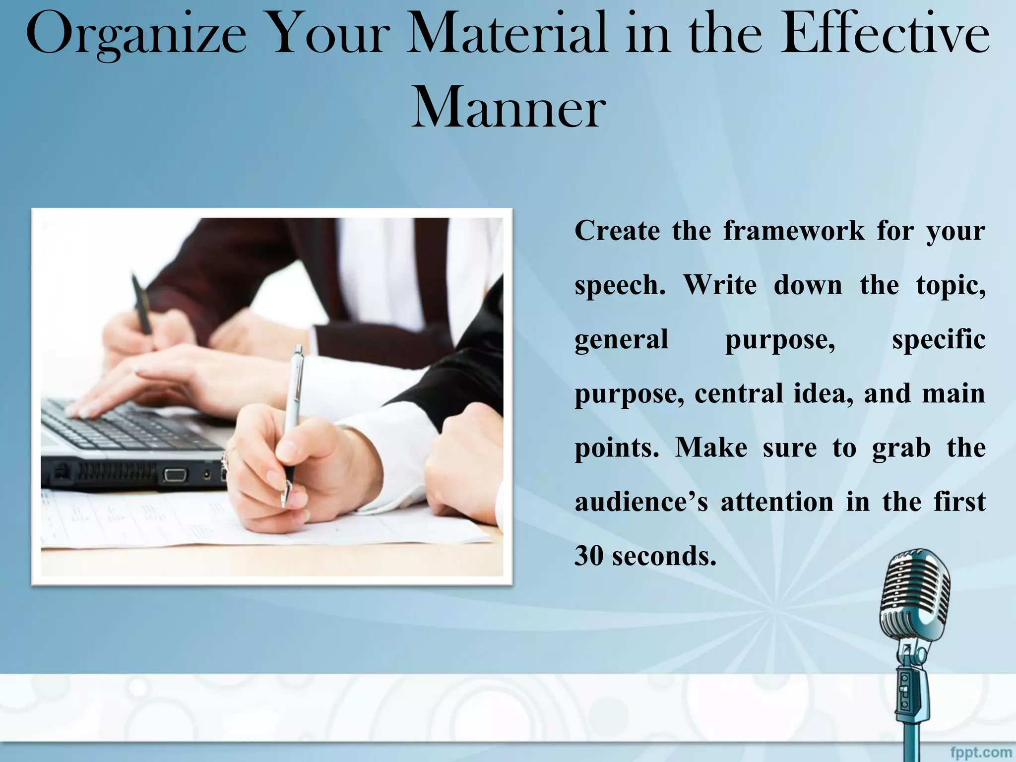 Organize Your Material in the Effective
Manner
Create the framework for your
speech. Write down the topic,
general purpose, specific
purpose, central idea, and main
points. Make sure to grab the
audience’s attention in the first
30 seconds.
 