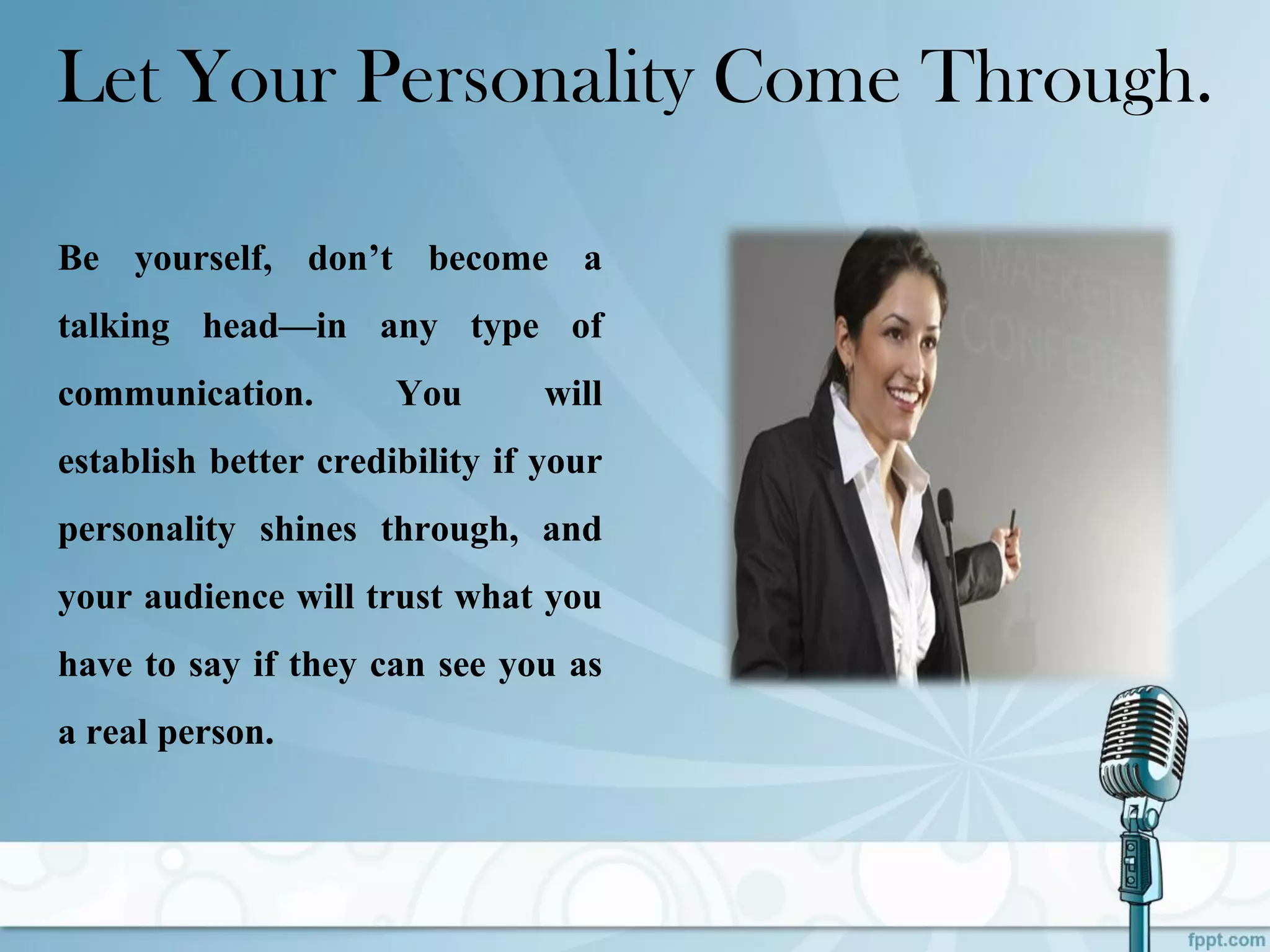 Let Your Personality Come Through.
Be yourself, don’t become a
talking head—in any type of
communication. You will
establish better credibility if your
personality shines through, and
your audience will trust what you
have to say if they can see you as
a real person.
 