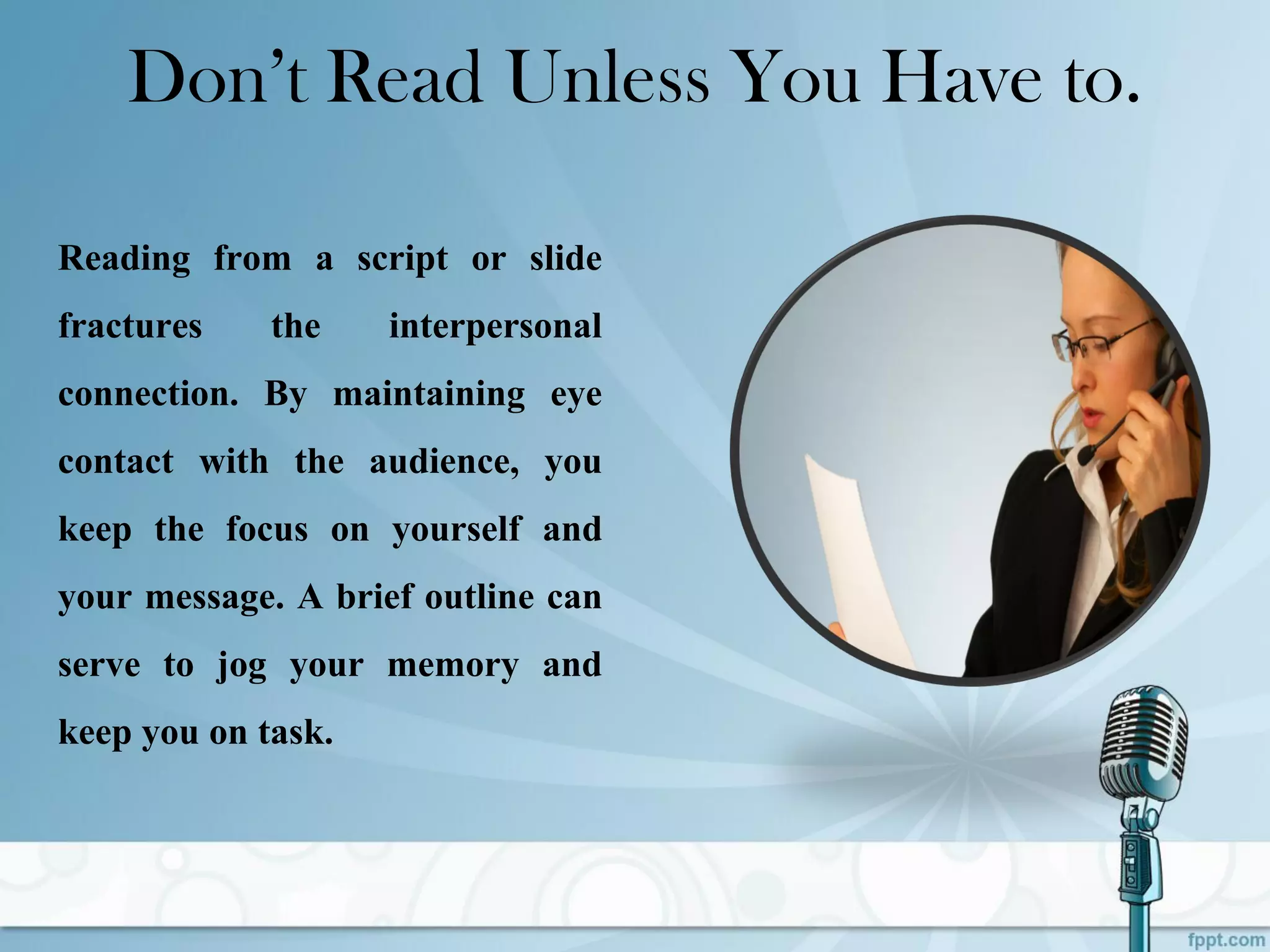 Don’t Read Unless You Have to.
Reading from a script or slide
fractures the interpersonal
connection. By maintaining eye
contact with the audience, you
keep the focus on yourself and
your message. A brief outline can
serve to jog your memory and
keep you on task.
 