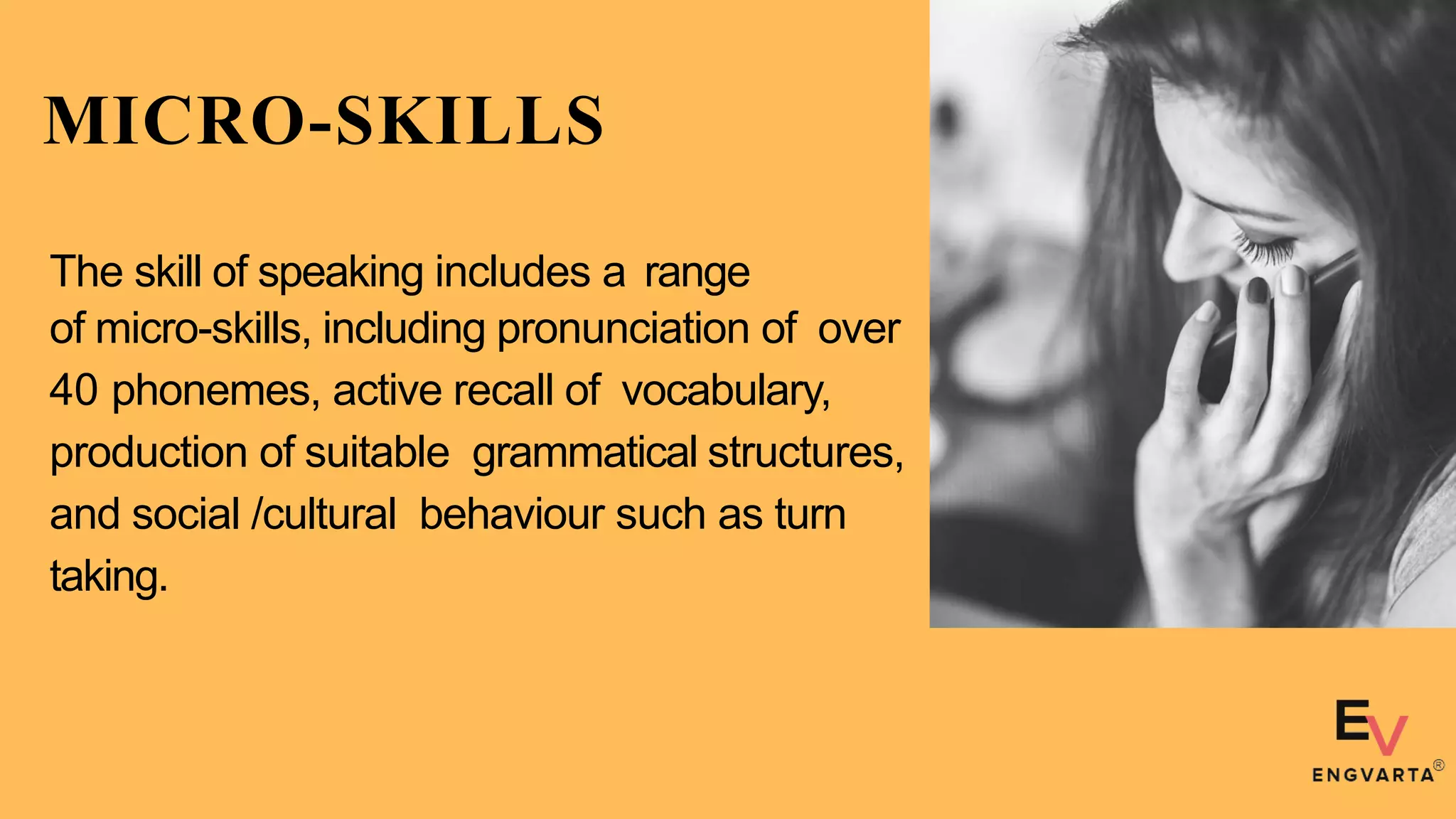 MICRO-SKILLS
The skill of speaking includes a range
of micro-skills, including pronunciation of over
40 phonemes, active recall of vocabulary,
production of suitable grammatical structures,
and social /cultural behaviour such as turn
taking.
 