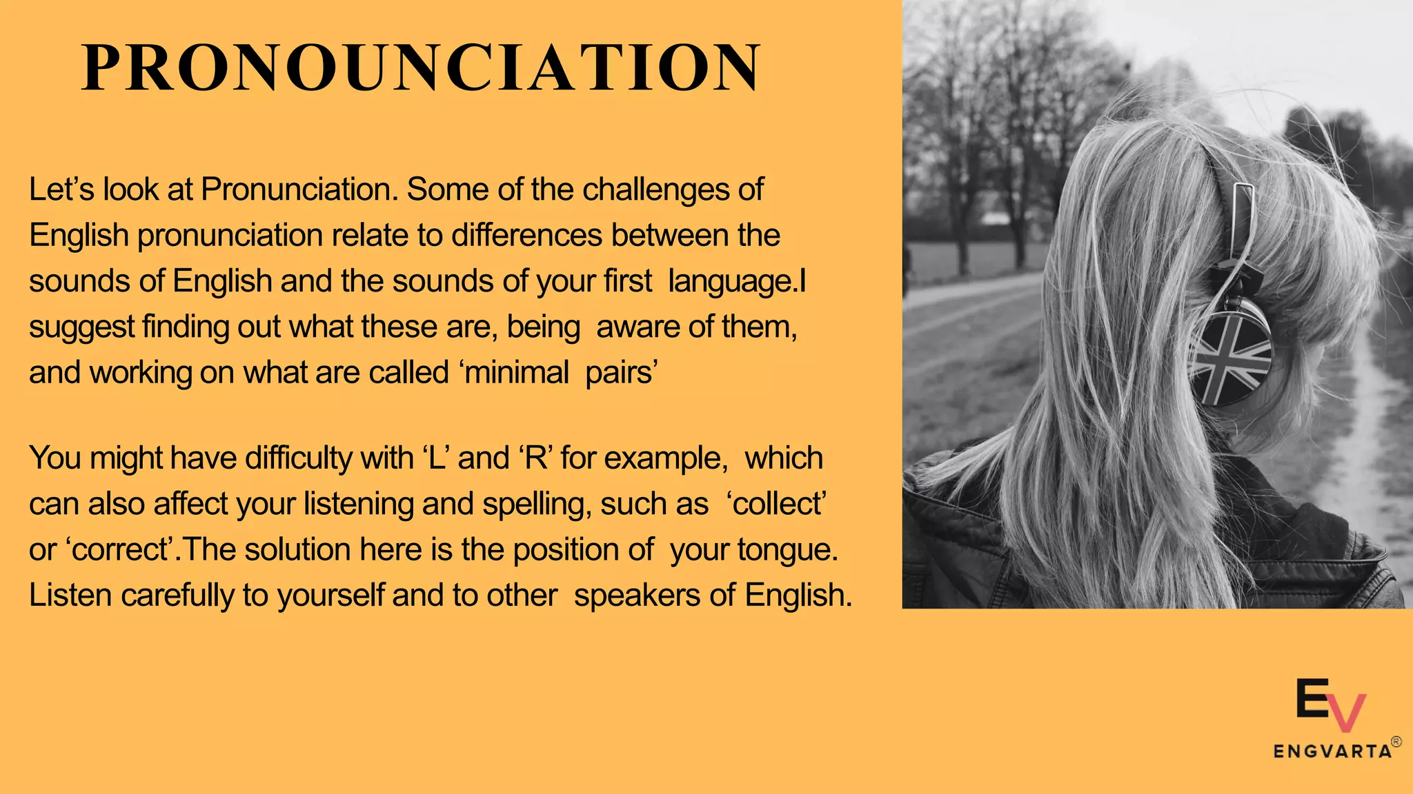 PRONOUNCIATION
Let’s look at Pronunciation. Some of the challenges of
English pronunciation relate to differences between the
sounds of English and the sounds of your first language.I
suggest finding out what these are, being aware of them,
and working on what are called ‘minimal pairs’
You might have difficulty with ‘L’ and ‘R’ for example, which
can also affect your listening and spelling, such as ‘collect’
or ‘correct’.The solution here is the position of your tongue.
Listen carefully to yourself and to other speakers of English.
 