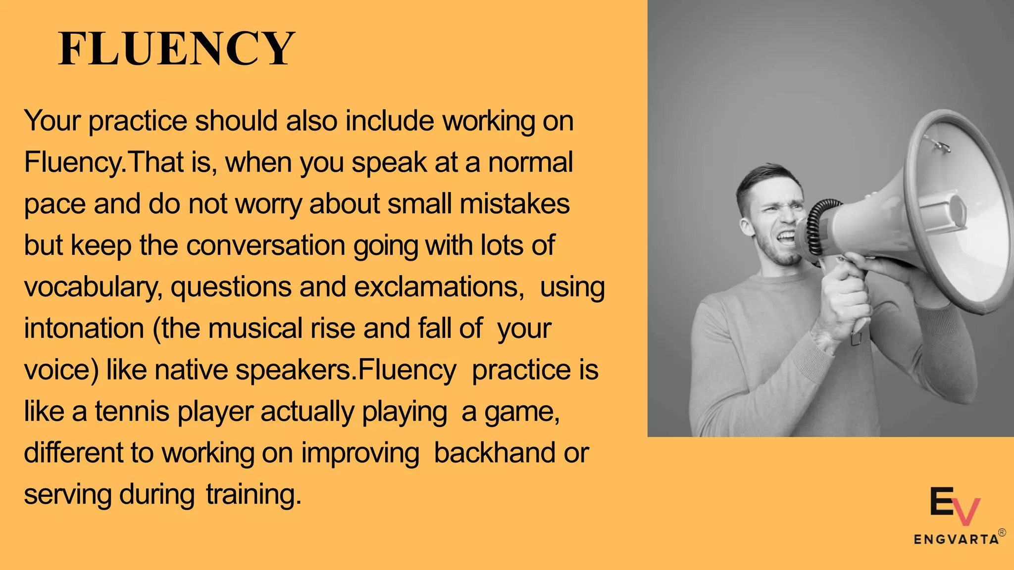 FLUENCY
Your practice should also include working on
Fluency.That is, when you speak at a normal
pace and do not worry about small mistakes
but keep the conversation going with lots of
vocabulary, questions and exclamations, using
intonation (the musical rise and fall of your
voice) like native speakers.Fluency practice is
like a tennis player actually playing a game,
different to working on improving backhand or
serving during training.
 
