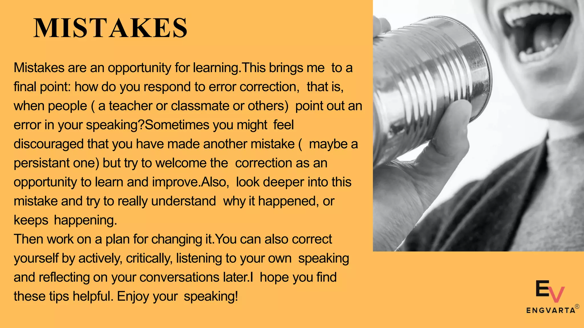 MISTAKES
Mistakes are an opportunity for learning.This brings me to a
final point: how do you respond to error correction, that is,
when people ( a teacher or classmate or others) point out an
error in your speaking?Sometimes you might feel
discouraged that you have made another mistake ( maybe a
persistant one) but try to welcome the correction as an
opportunity to learn and improve.Also, look deeper into this
mistake and try to really understand why it happened, or
keeps happening.
Then work on a plan for changing it.You can also correct
yourself by actively, critically, listening to your own speaking
and reflecting on your conversations later.I hope you find
these tips helpful. Enjoy your speaking!
 