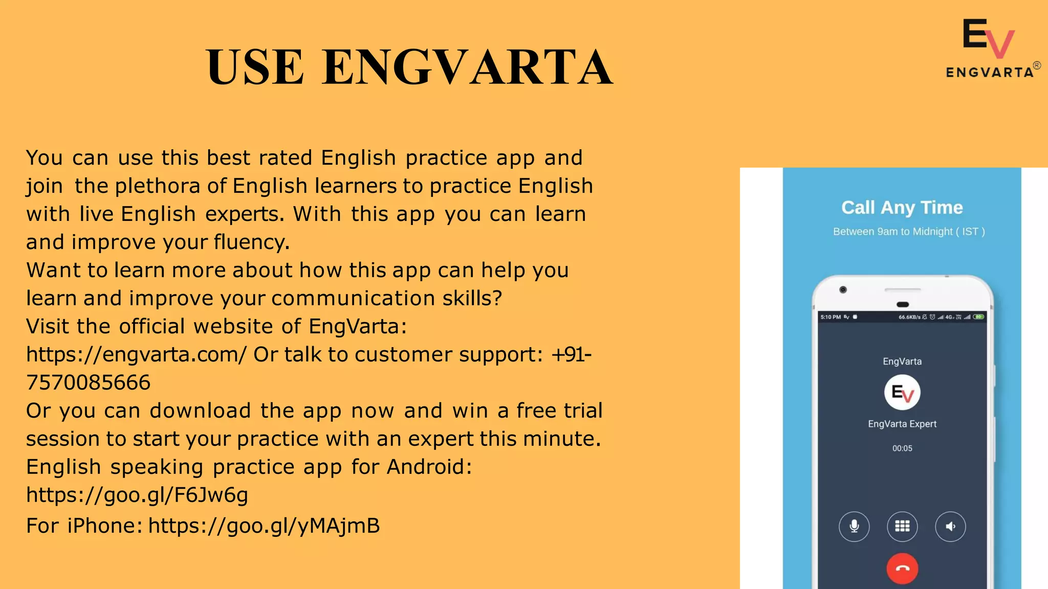 You can use this best rated English practice app and
join the plethora of English learners to practice English
with live English experts. With this app you can learn
and improve your fluency.
Want to learn more about how this app can help you
learn and improve your communication skills?
Visit the official website of EngVarta:
https://engvarta.com/ Or talk to customer support: +91-
7570085666
Or you can download the app now and win a free trial
session to start your practice with an expert this minute.
English speaking practice app for Android:
https://goo.gl/F6Jw6g
For iPhone: https://goo.gl/yMAjmB
USE ENGVARTA
 