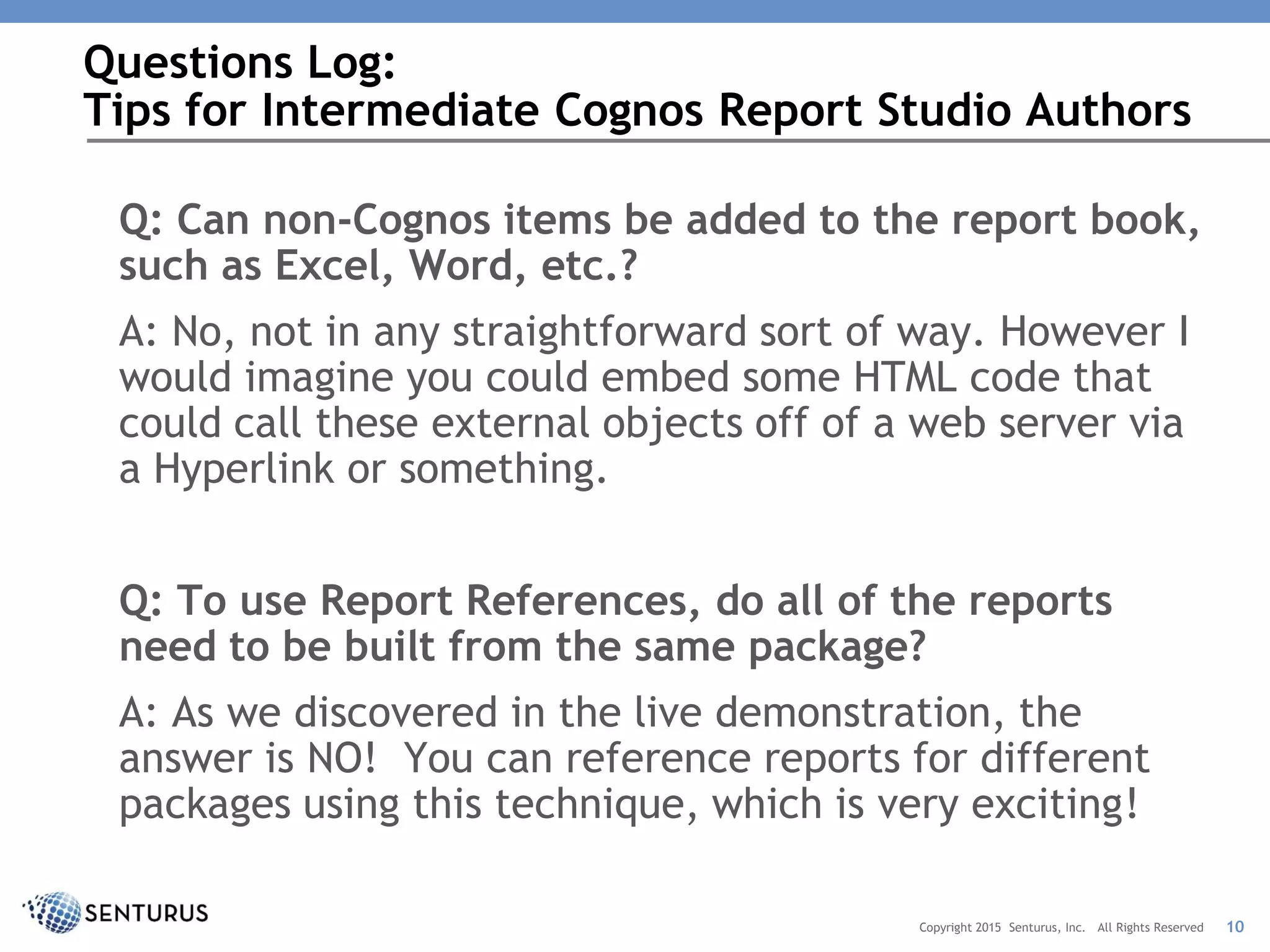 Q: Can non-Cognos items be added to the report book,
such as Excel, Word, etc.?
A: No, not in any straightforward sort of way. However I
would imagine you could embed some HTML code that
could call these external objects off of a web server via
a Hyperlink or something.
Q: To use Report References, do all of the reports
need to be built from the same package?
A: As we discovered in the live demonstration, the
answer is NO! You can reference reports for different
packages using this technique, which is very exciting!
Questions Log:
Tips for Intermediate Cognos Report Studio Authors
10Copyright 2015 Senturus, Inc. All Rights Reserved
 