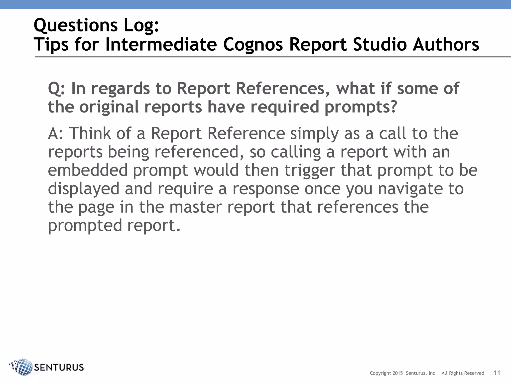 Q: In regards to Report References, what if some of
the original reports have required prompts?
A: Think of a Report Reference simply as a call to the
reports being referenced, so calling a report with an
embedded prompt would then trigger that prompt to be
displayed and require a response once you navigate to
the page in the master report that references the
prompted report.
Questions Log:
Tips for Intermediate Cognos Report Studio Authors
11Copyright 2015 Senturus, Inc. All Rights Reserved
 