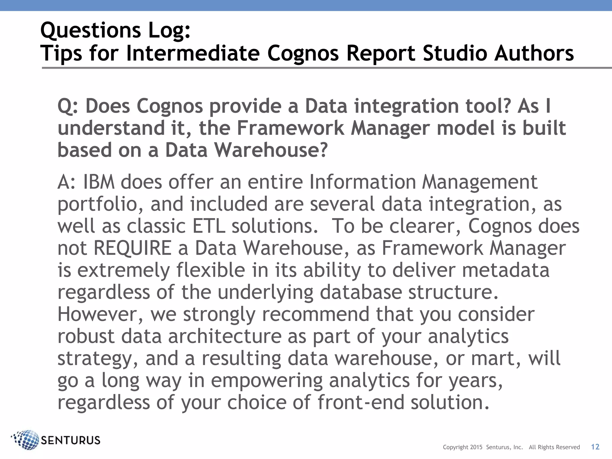 Q: Does Cognos provide a Data integration tool? As I
understand it, the Framework Manager model is built
based on a Data Warehouse?
A: IBM does offer an entire Information Management
portfolio, and included are several data integration, as
well as classic ETL solutions. To be clearer, Cognos does
not REQUIRE a Data Warehouse, as Framework Manager
is extremely flexible in its ability to deliver metadata
regardless of the underlying database structure.
However, we strongly recommend that you consider
robust data architecture as part of your analytics
strategy, and a resulting data warehouse, or mart, will
go a long way in empowering analytics for years,
regardless of your choice of front-end solution.
Questions Log:
Tips for Intermediate Cognos Report Studio Authors
12Copyright 2015 Senturus, Inc. All Rights Reserved
 