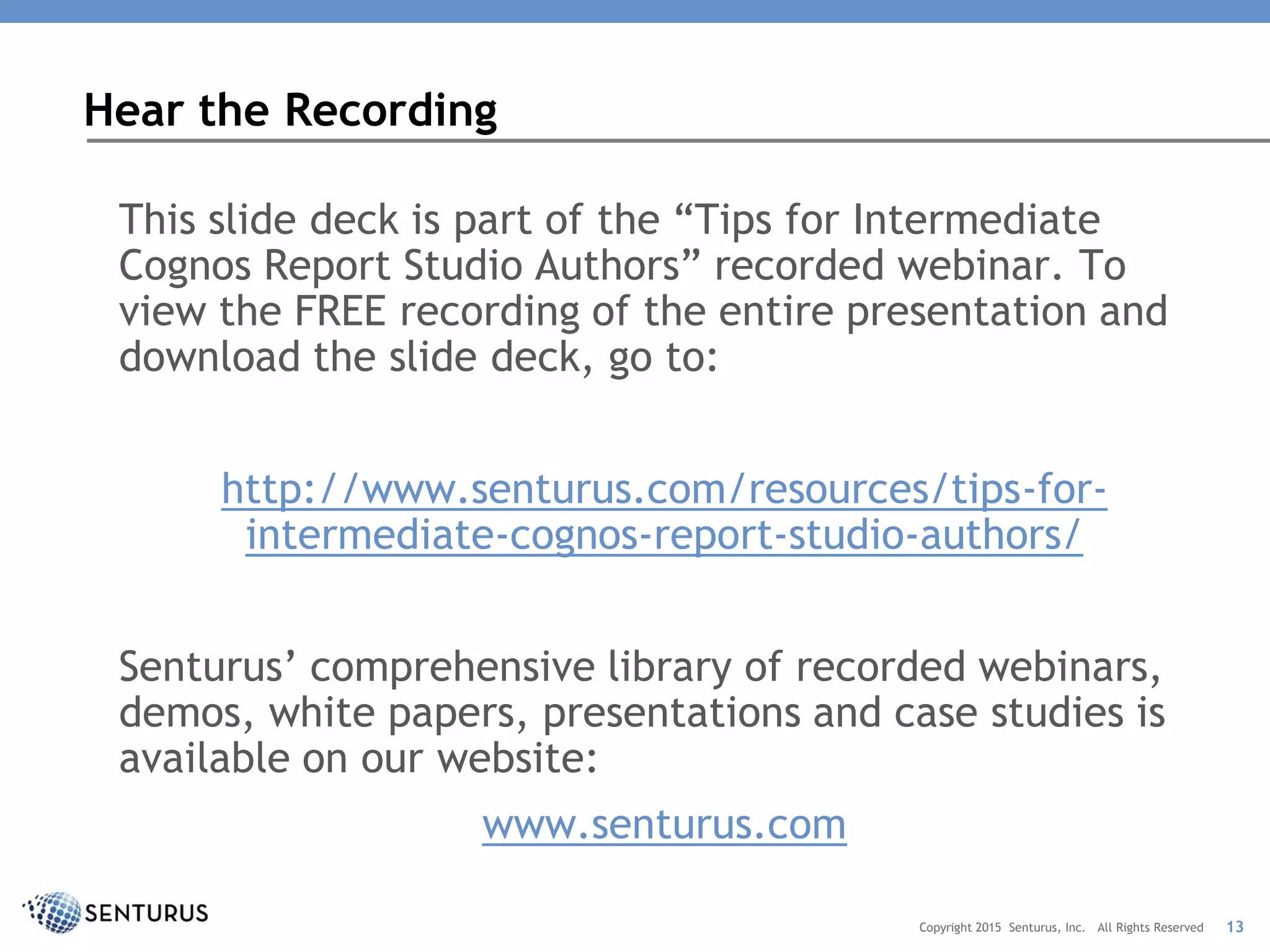 This slide deck is part of the “Tips for Intermediate
Cognos Report Studio Authors” recorded webinar. To
view the FREE recording of the entire presentation and
download the slide deck, go to:
http://www.senturus.com/resources/tips-for-
intermediate-cognos-report-studio-authors/
Senturus’ comprehensive library of recorded webinars,
demos, white papers, presentations and case studies is
available on our website:
www.senturus.com
Hear the Recording
13Copyright 2015 Senturus, Inc. All Rights Reserved
 