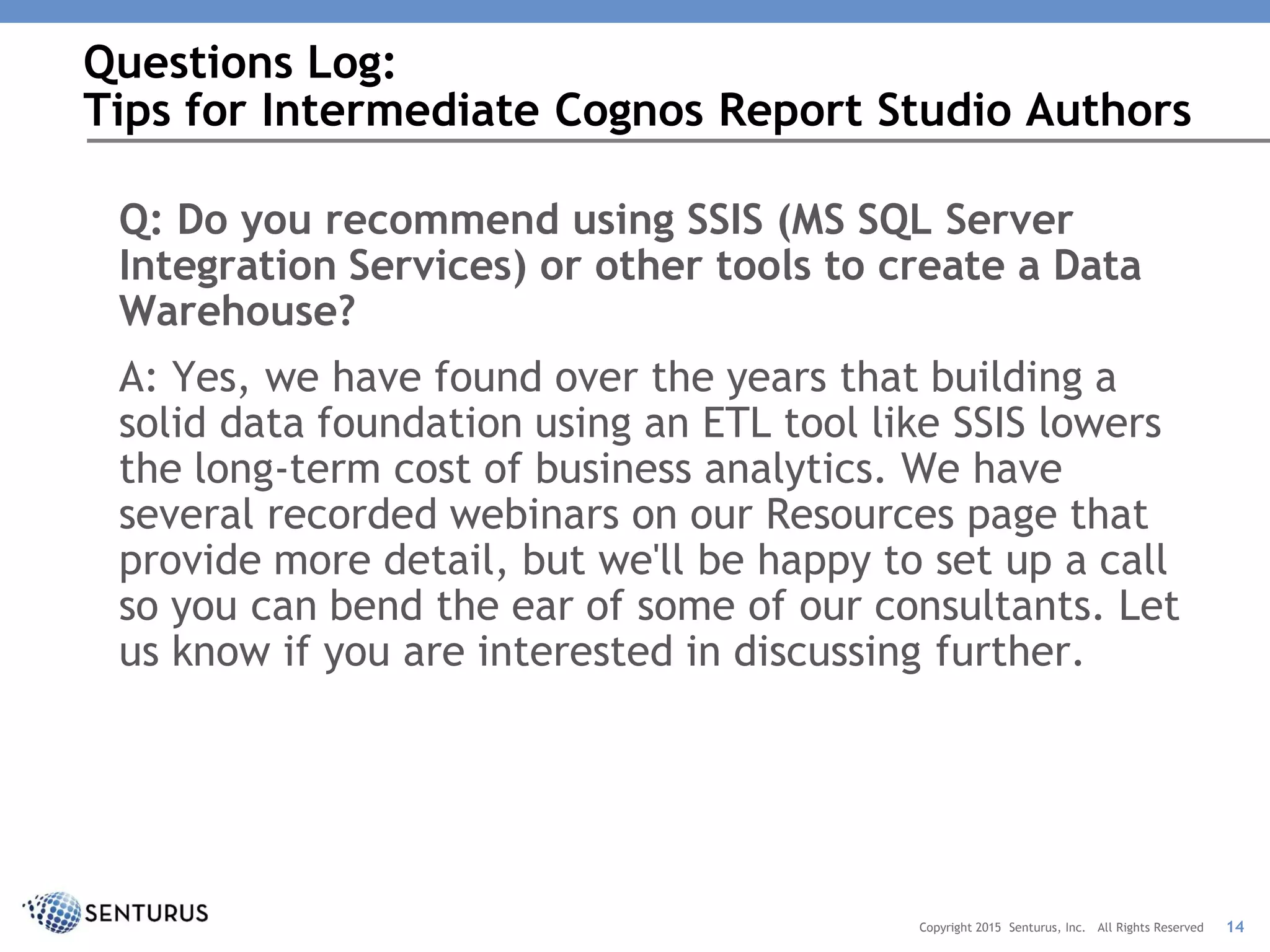 Q: Do you recommend using SSIS (MS SQL Server
Integration Services) or other tools to create a Data
Warehouse?
A: Yes, we have found over the years that building a
solid data foundation using an ETL tool like SSIS lowers
the long-term cost of business analytics. We have
several recorded webinars on our Resources page that
provide more detail, but we'll be happy to set up a call
so you can bend the ear of some of our consultants. Let
us know if you are interested in discussing further.
Questions Log:
Tips for Intermediate Cognos Report Studio Authors
14Copyright 2015 Senturus, Inc. All Rights Reserved
 