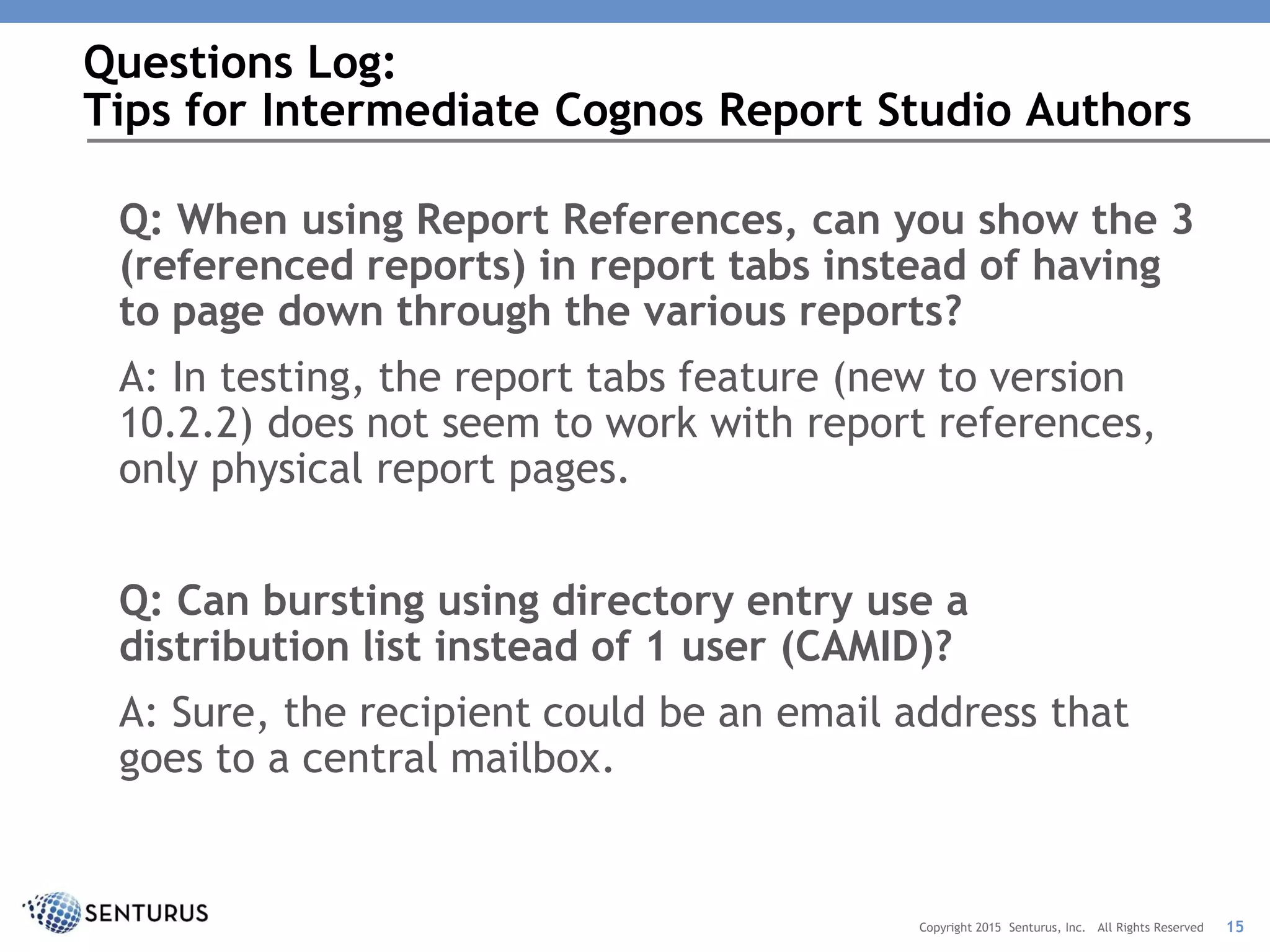 Q: When using Report References, can you show the 3
(referenced reports) in report tabs instead of having
to page down through the various reports?
A: In testing, the report tabs feature (new to version
10.2.2) does not seem to work with report references,
only physical report pages.
Q: Can bursting using directory entry use a
distribution list instead of 1 user (CAMID)?
A: Sure, the recipient could be an email address that
goes to a central mailbox.
Questions Log:
Tips for Intermediate Cognos Report Studio Authors
15Copyright 2015 Senturus, Inc. All Rights Reserved
 