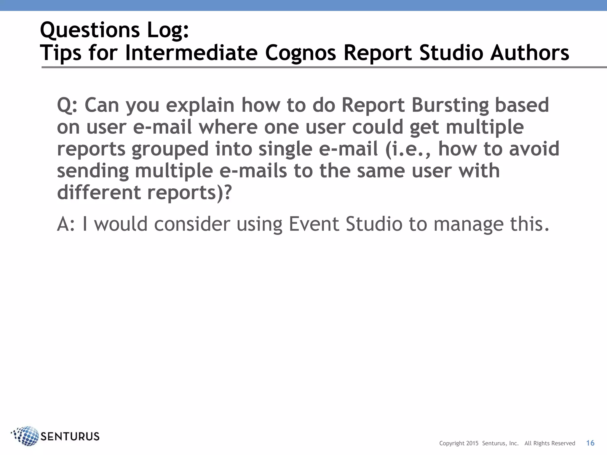 Q: Can you explain how to do Report Bursting based
on user e-mail where one user could get multiple
reports grouped into single e-mail (i.e., how to avoid
sending multiple e-mails to the same user with
different reports)?
A: I would consider using Event Studio to manage this.
Questions Log:
Tips for Intermediate Cognos Report Studio Authors
16Copyright 2015 Senturus, Inc. All Rights Reserved
 