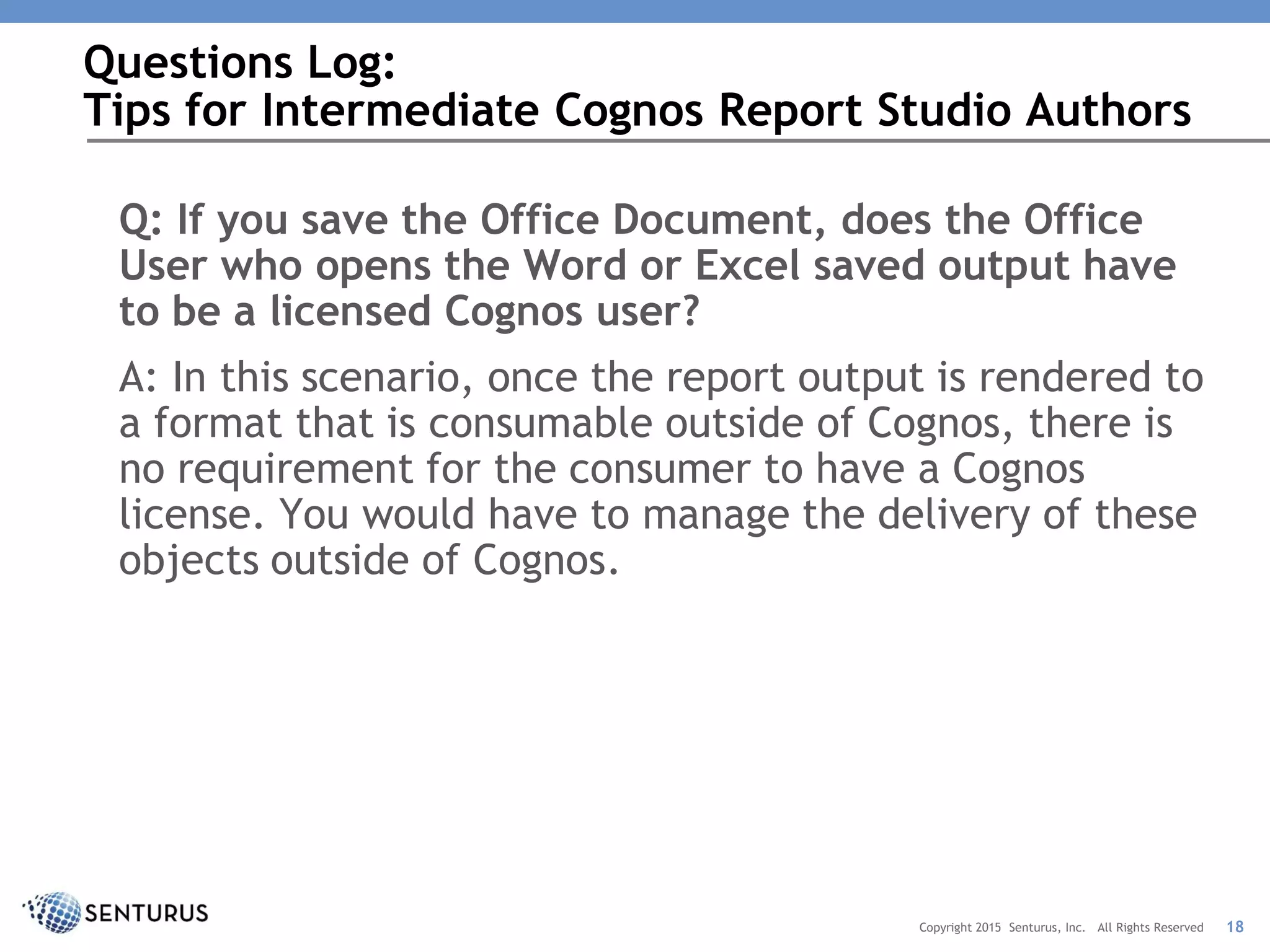 Q: If you save the Office Document, does the Office
User who opens the Word or Excel saved output have
to be a licensed Cognos user?
A: In this scenario, once the report output is rendered to
a format that is consumable outside of Cognos, there is
no requirement for the consumer to have a Cognos
license. You would have to manage the delivery of these
objects outside of Cognos.
Questions Log:
Tips for Intermediate Cognos Report Studio Authors
18Copyright 2015 Senturus, Inc. All Rights Reserved
 