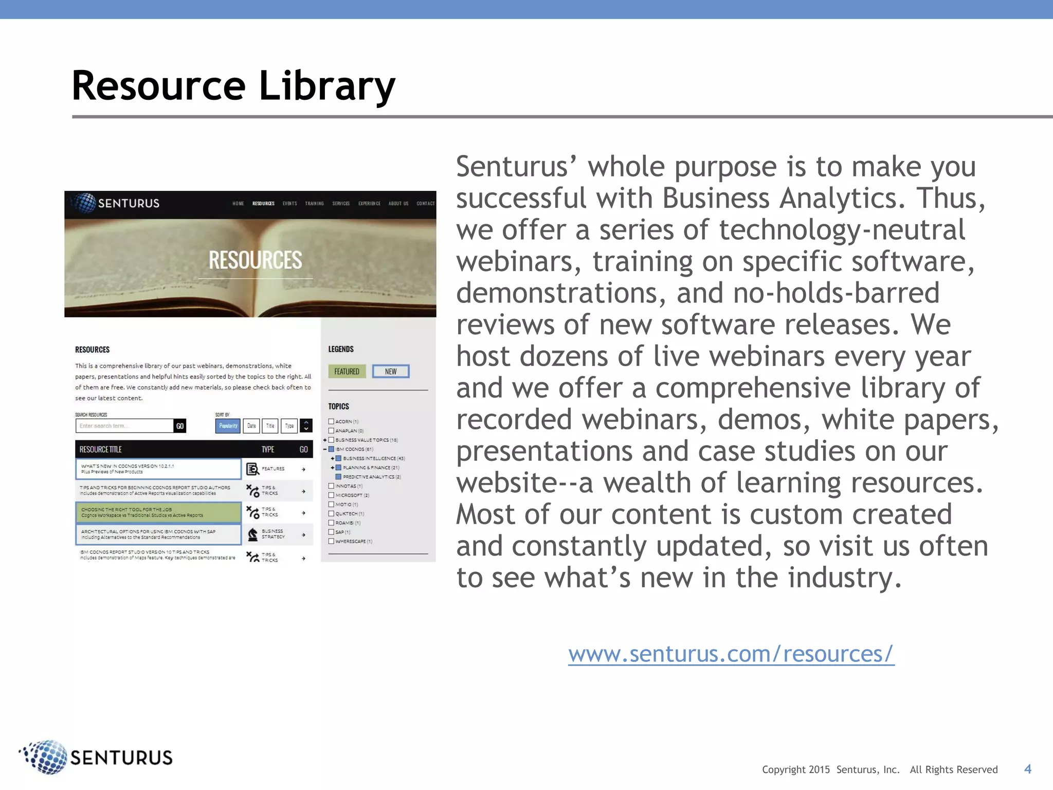 Resource Library
Senturus’ whole purpose is to make you
successful with Business Analytics. Thus,
we offer a series of technology-neutral
webinars, training on specific software,
demonstrations, and no-holds-barred
reviews of new software releases. We
host dozens of live webinars every year
and we offer a comprehensive library of
recorded webinars, demos, white papers,
presentations and case studies on our
website--a wealth of learning resources.
Most of our content is custom created
and constantly updated, so visit us often
to see what’s new in the industry.
www.senturus.com/resources/
4Copyright 2015 Senturus, Inc. All Rights Reserved
 
